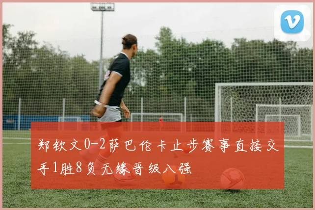 郑钦文0-2萨巴伦卡止步赛事直接交手1胜8负无缘晋级八强