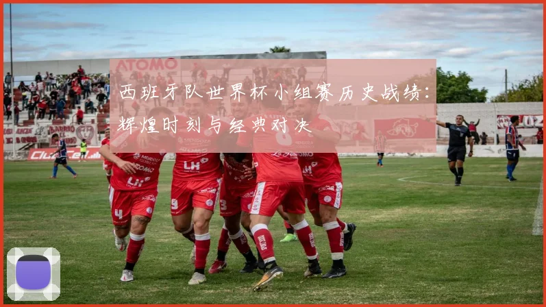 西班牙队世界杯小组赛历史战绩：辉煌时刻与经典对决