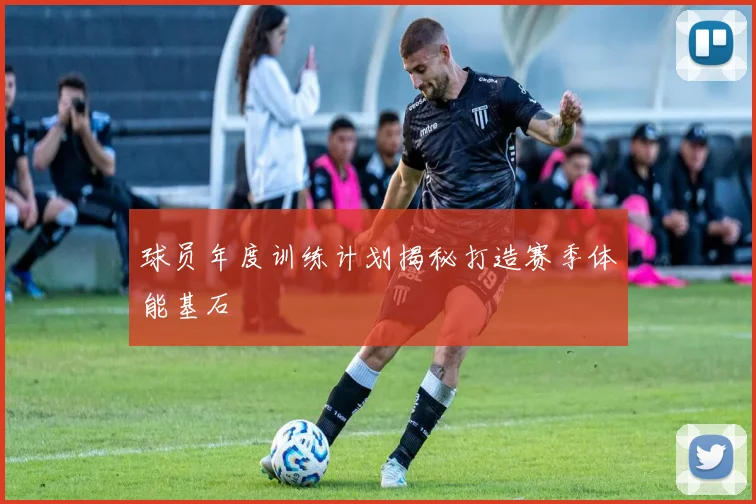 球员年度训练计划揭秘打造赛季体能基石