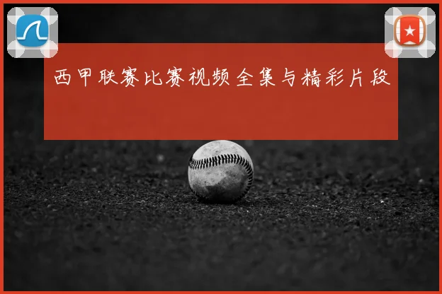 西甲联赛比赛视频全集与精彩片段