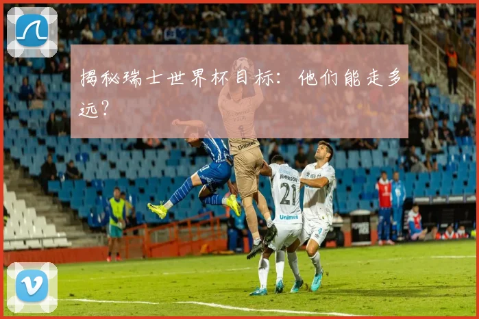 揭秘瑞士世界杯目标：他们能走多远？